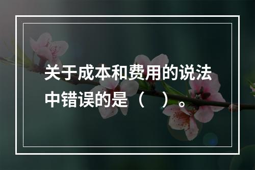 关于成本和费用的说法中错误的是（　）。