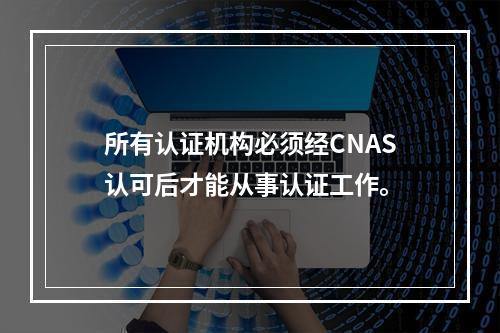 所有认证机构必须经CNAS认可后才能从事认证工作。