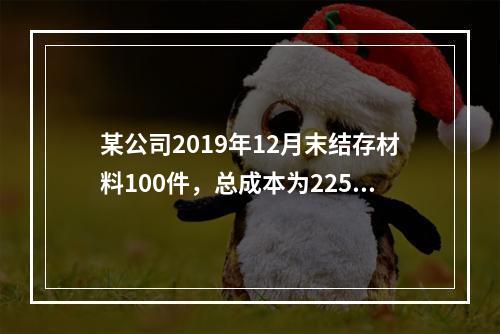 某公司2019年12月末结存材料100件，总成本为225万元