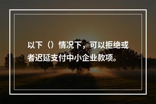 以下（）情况下，可以拒绝或者迟延支付中小企业款项。