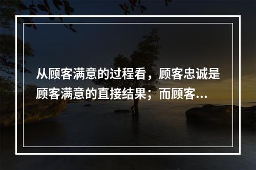 从顾客满意的过程看，顾客忠诚是顾客满意的直接结果；而顾客的抱