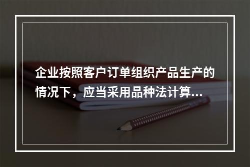 企业按照客户订单组织产品生产的情况下，应当采用品种法计算产品