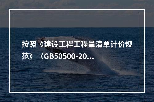 按照《建设工程工程量清单计价规范》（GB50500-2013