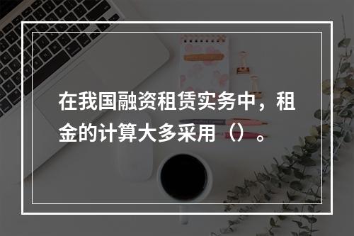 在我国融资租赁实务中，租金的计算大多采用（）。