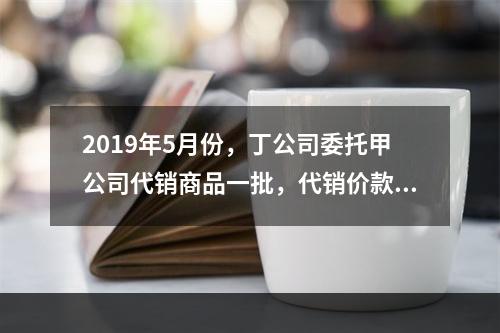 2019年5月份，丁公司委托甲公司代销商品一批，代销价款为3