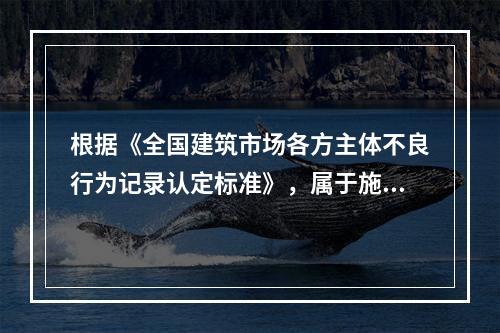 根据《全国建筑市场各方主体不良行为记录认定标准》，属于施工