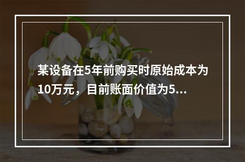 某设备在5年前购买时原始成本为10万元，目前账面价值为5万元