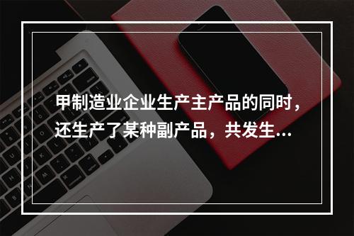 甲制造业企业生产主产品的同时，还生产了某种副产品，共发生生产