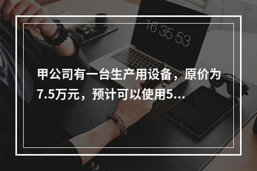 甲公司有一台生产用设备，原价为7.5万元，预计可以使用5年，