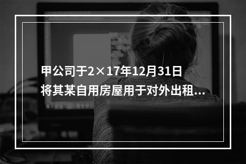 甲公司于2×17年12月31日将其某自用房屋用于对外出租，该