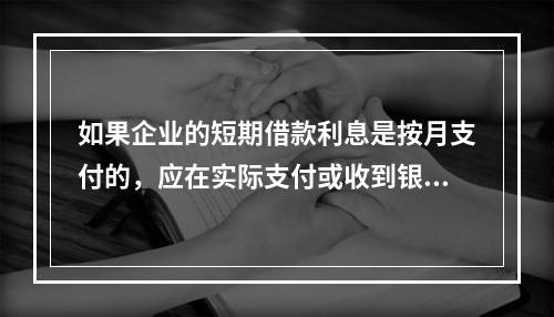 如果企业的短期借款利息是按月支付的，应在实际支付或收到银行的