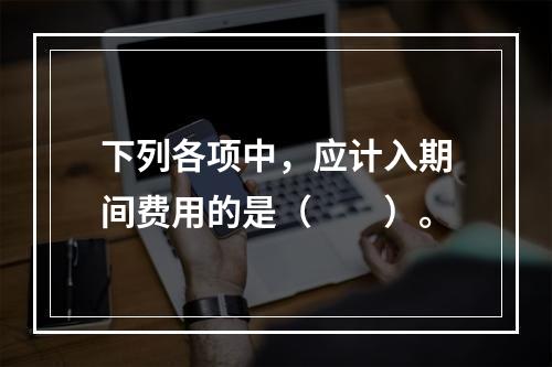 下列各项中，应计入期间费用的是（　　）。