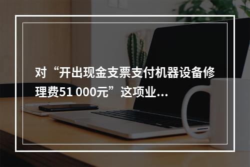 对“开出现金支票支付机器设备修理费51 000元”这项业务，