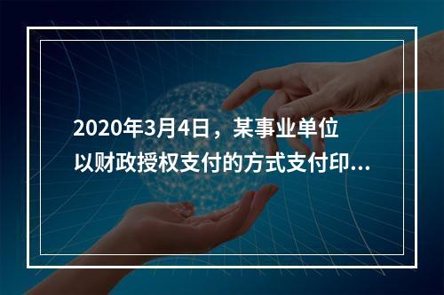 2020年3月4日，某事业单位以财政授权支付的方式支付印刷费