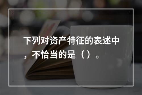 下列对资产特征的表述中，不恰当的是（ ）。