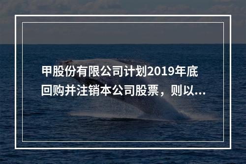 甲股份有限公司计划2019年底回购并注销本公司股票，则以下说