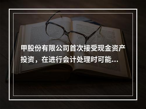 甲股份有限公司首次接受现金资产投资，在进行会计处理时可能涉及