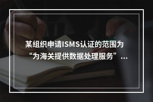 某组织申请ISMS认证的范围为“为海关提供数据处理服务”，服