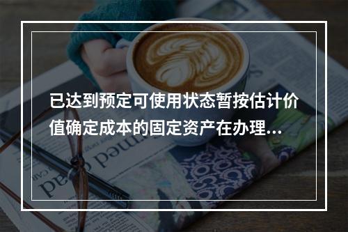 已达到预定可使用状态暂按估计价值确定成本的固定资产在办理竣工