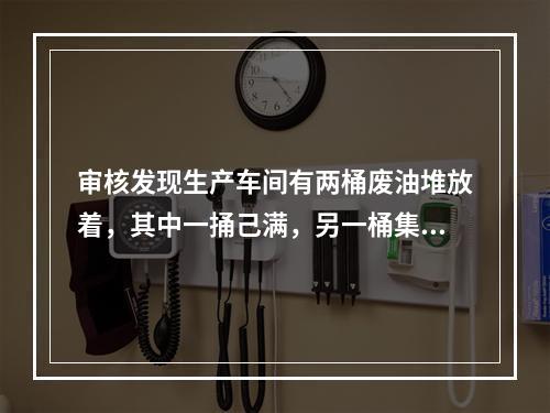 审核发现生产车间有两桶废油堆放着，其中一捅己满，另一桶集满半