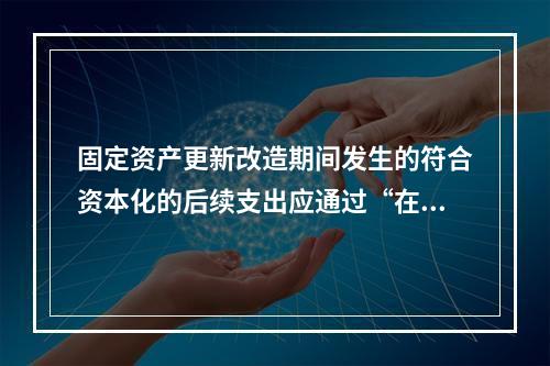 固定资产更新改造期间发生的符合资本化的后续支出应通过“在建工