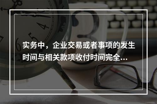 实务中，企业交易或者事项的发生时间与相关款项收付时间完全一致