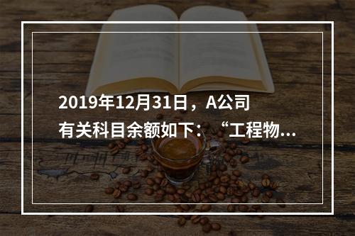 2019年12月31日，A公司有关科目余额如下：“工程物资”