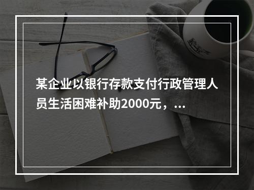 某企业以银行存款支付行政管理人员生活困难补助2000元，下列