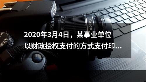 2020年3月4日，某事业单位以财政授权支付的方式支付印刷费