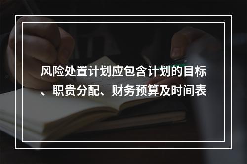 风险处置计划应包含计划的目标、职贵分配、财务预算及时间表