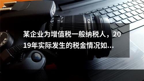 某企业为增值税一般纳税人，2019年实际发生的税金情况如下：