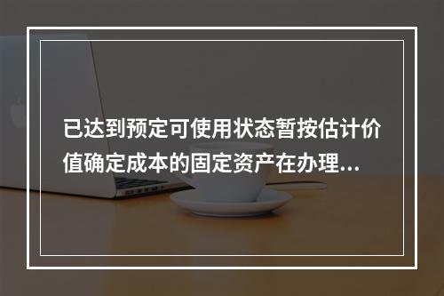 已达到预定可使用状态暂按估计价值确定成本的固定资产在办理竣工