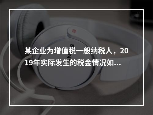 某企业为增值税一般纳税人，2019年实际发生的税金情况如下：