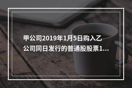 甲公司2019年1月5日购入乙公司同日发行的普通股股票100