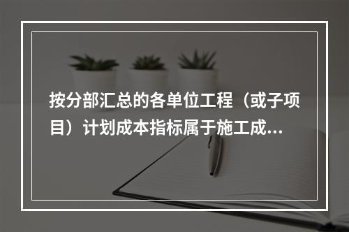 按分部汇总的各单位工程（或子项目）计划成本指标属于施工成本计