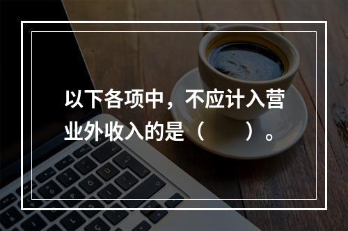 以下各项中，不应计入营业外收入的是（　　）。