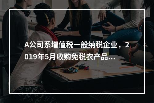 A公司系增值税一般纳税企业，2019年5月收购免税农产品一批