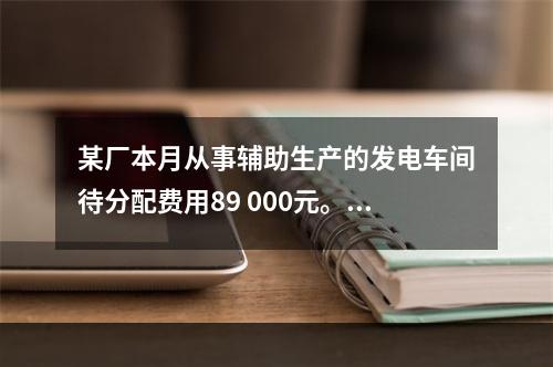 某厂本月从事辅助生产的发电车间待分配费用89 000元。本月