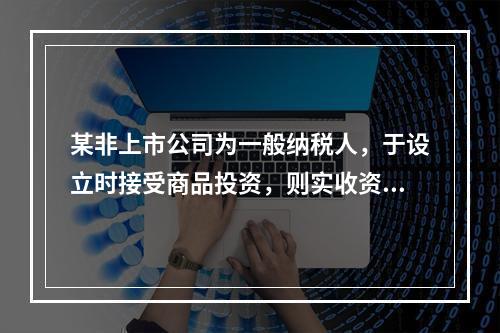 某非上市公司为一般纳税人，于设立时接受商品投资，则实收资本的