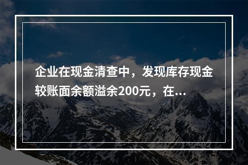 企业在现金清查中，发现库存现金较账面余额溢余200元，在未经