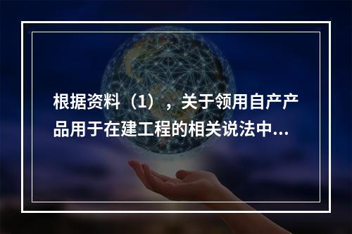 根据资料（1），关于领用自产产品用于在建工程的相关说法中，正