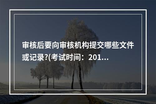 审核后要向审核机构提交哪些文件或记录?(考试时间：2013年