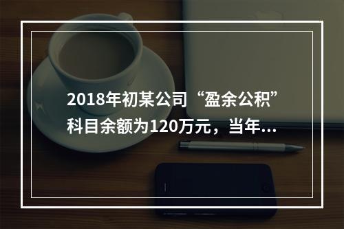 2018年初某公司“盈余公积”科目余额为120万元，当年实现