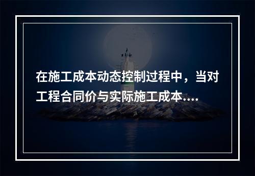 在施工成本动态控制过程中，当对工程合同价与实际施工成本.工程