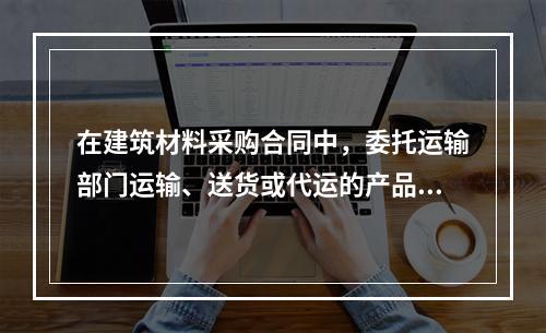 在建筑材料采购合同中，委托运输部门运输、送货或代运的产品，其