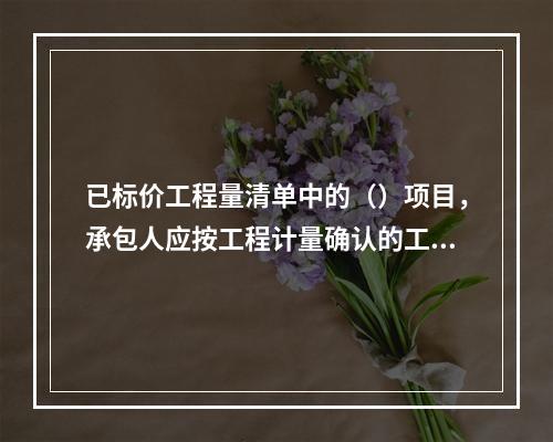 已标价工程量清单中的（）项目，承包人应按工程计量确认的工程量