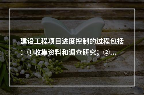 建设工程项目进度控制的过程包括：①收集资料和调查研究；②进度