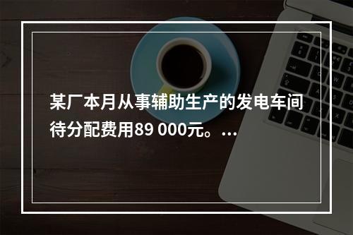 某厂本月从事辅助生产的发电车间待分配费用89 000元。本月