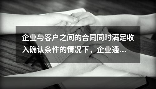 企业与客户之间的合同同时满足收入确认条件的情况下，企业通常应