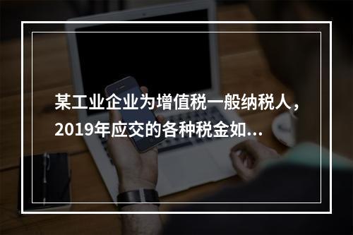 某工业企业为增值税一般纳税人，2019年应交的各种税金如下：